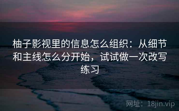柚子影视里的信息怎么组织：从细节和主线怎么分开始，试试做一次改写练习