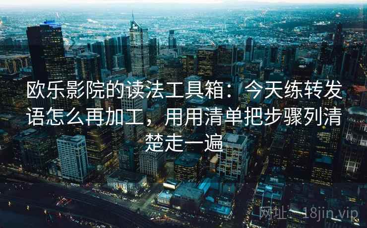 欧乐影院的读法工具箱：今天练转发语怎么再加工，用用清单把步骤列清楚走一遍