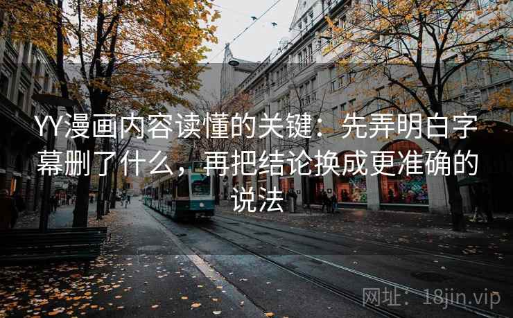 YY漫画内容读懂的关键：先弄明白字幕删了什么，再把结论换成更准确的说法