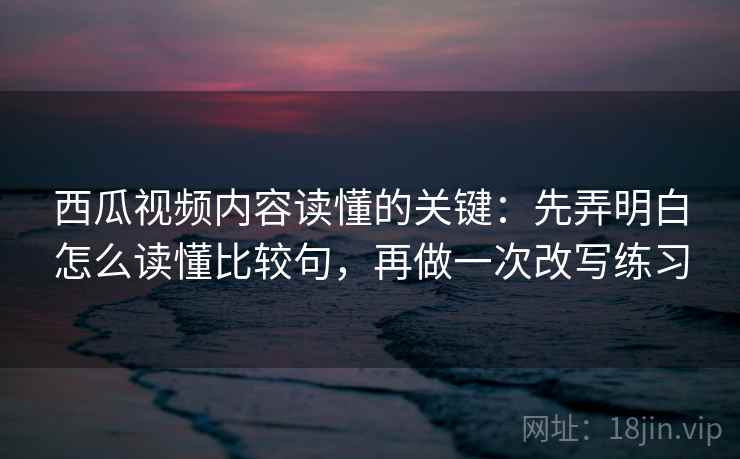 西瓜视频内容读懂的关键：先弄明白怎么读懂比较句，再做一次改写练习