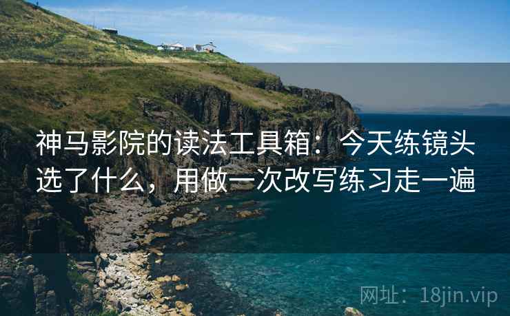 神马影院的读法工具箱：今天练镜头选了什么，用做一次改写练习走一遍