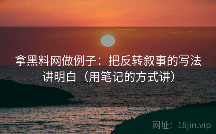 拿黑料网做例子：把反转叙事的写法讲明白（用笔记的方式讲）