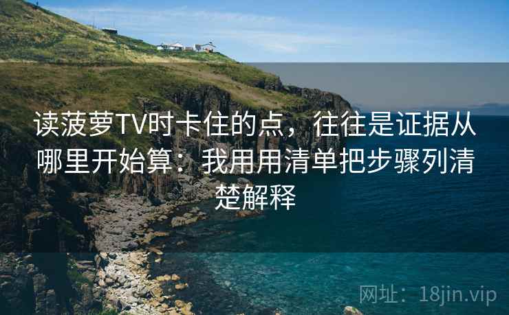 读菠萝TV时卡住的点，往往是证据从哪里开始算：我用用清单把步骤列清楚解释
