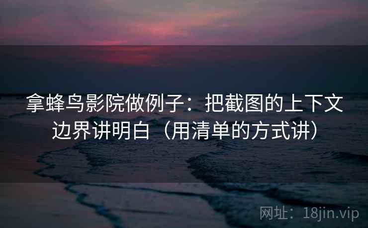 拿蜂鸟影院做例子：把截图的上下文边界讲明白（用清单的方式讲）