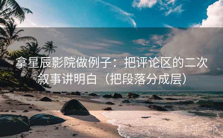 拿星辰影院做例子:把评论区的二次叙事讲明白(把段落分成层) 拿星辰影院做例子:把评论区的二次叙事讲明白(把段落分成层)