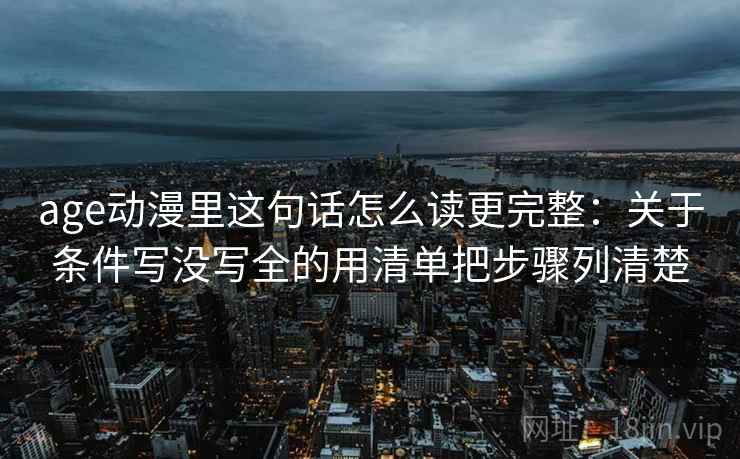 age动漫里这句话怎么读更完整：关于条件写没写全的用清单把步骤列清楚
