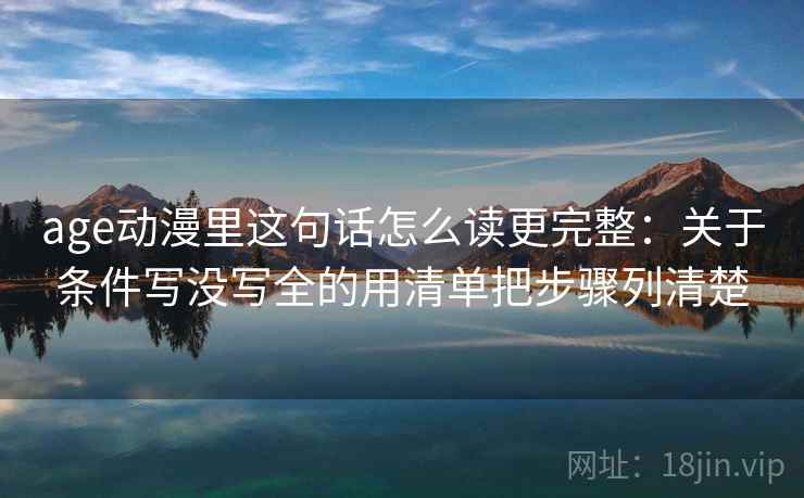 age动漫里这句话怎么读更完整：关于条件写没写全的用清单把步骤列清楚