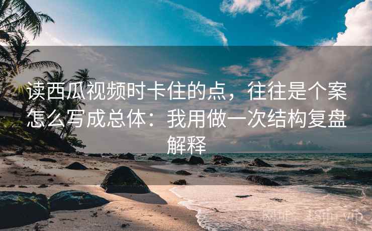 读西瓜视频时卡住的点，往往是个案怎么写成总体：我用做一次结构复盘解释